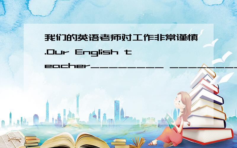 我们的英语老师对工作非常谨慎.Our English teacher________ ________ ________