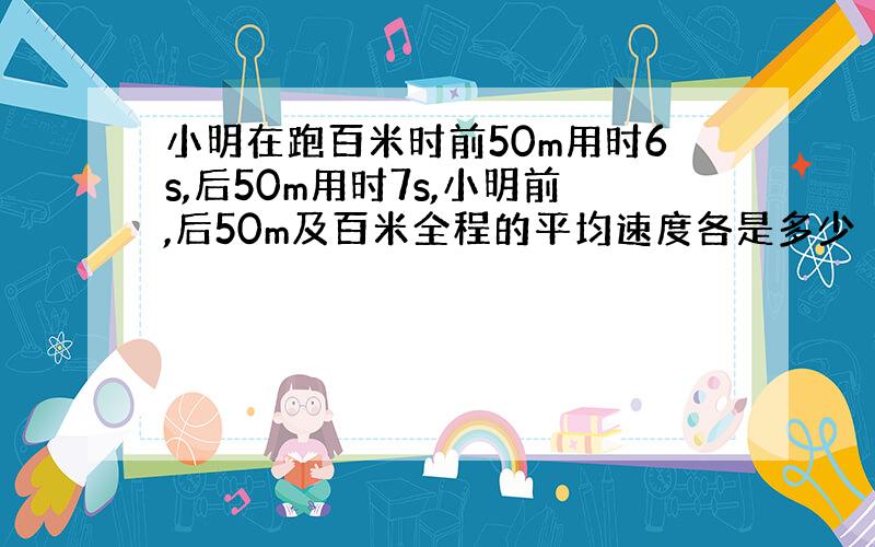 小明在跑百米时前50m用时6s,后50m用时7s,小明前,后50m及百米全程的平均速度各是多少