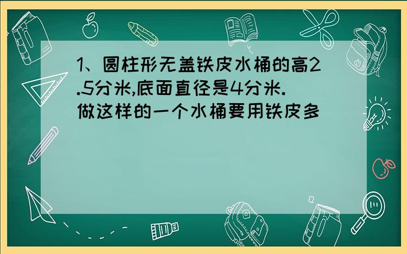 1、圆柱形无盖铁皮水桶的高2.5分米,底面直径是4分米.做这样的一个水桶要用铁皮多