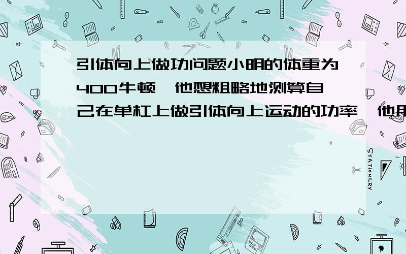 引体向上做功问题小明的体重为400牛顿,他想粗略地测算自己在单杠上做引体向上运动的功率,他用尺测出握拳是手臂的长度L为0