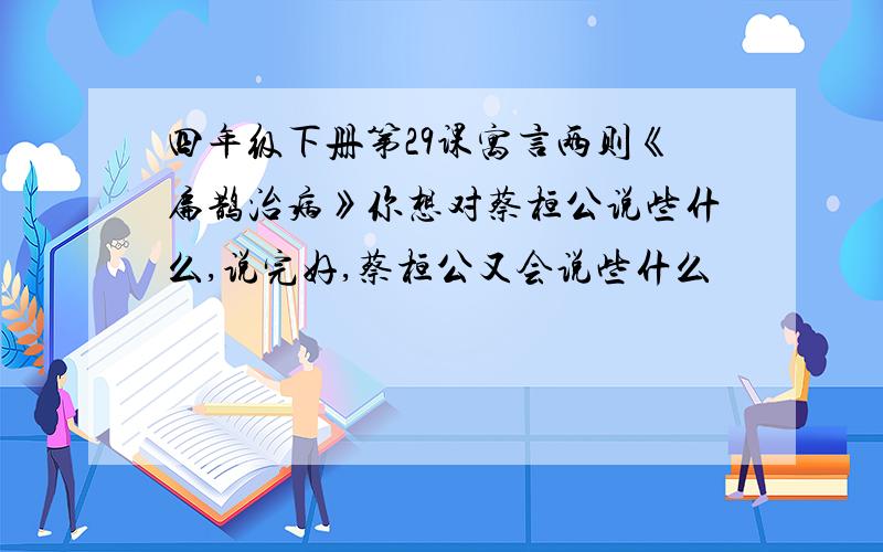 四年级下册第29课寓言两则《扁鹊治病》你想对蔡桓公说些什么,说完好,蔡桓公又会说些什么