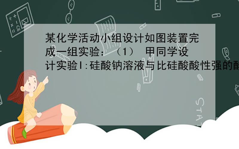 某化学活动小组设计如图装置完成一组实验：（1） 甲同学设计实验I:硅酸钠溶液与比硅酸酸性强的酸反应生成