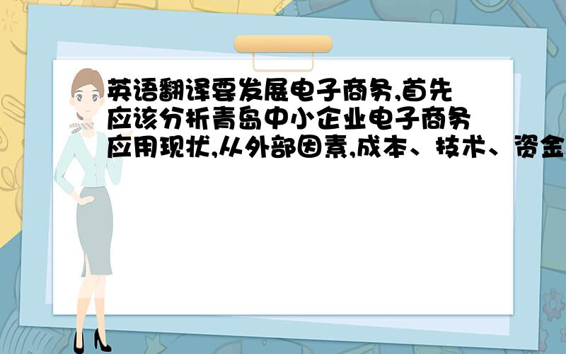 英语翻译要发展电子商务,首先应该分析青岛中小企业电子商务应用现状,从外部因素,成本、技术、资金各方面综合考虑,研究出电子