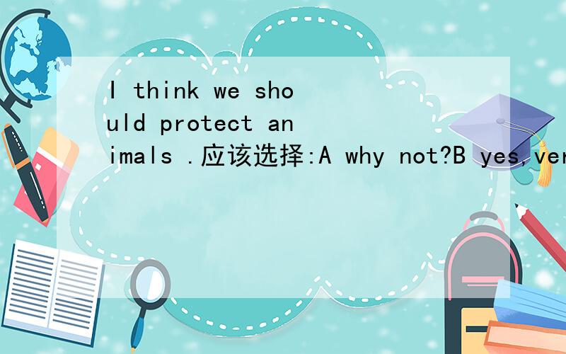 I think we should protect animals .应该选择:A why not?B yes,very