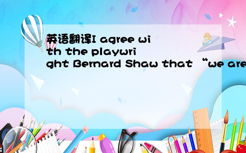 英语翻译I agree with the playwright Bernard Shaw that “we are ma