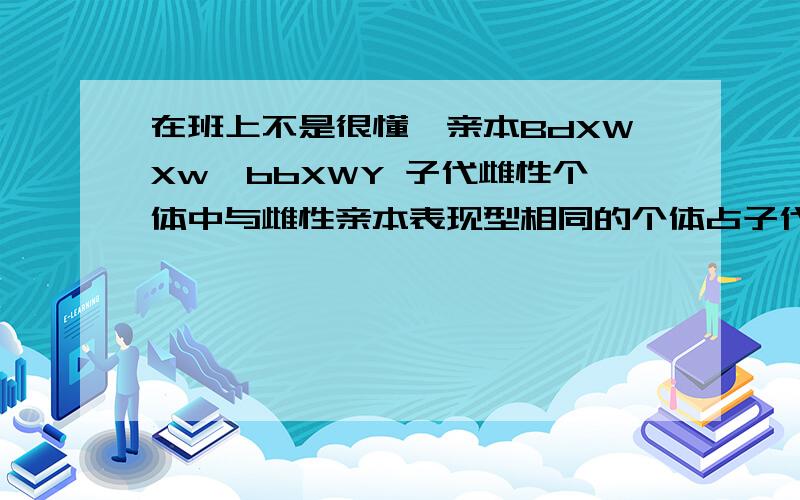 在班上不是很懂,亲本BdXWXw*bbXWY 子代雌性个体中与雌性亲本表现型相同的个体占子代总数的.