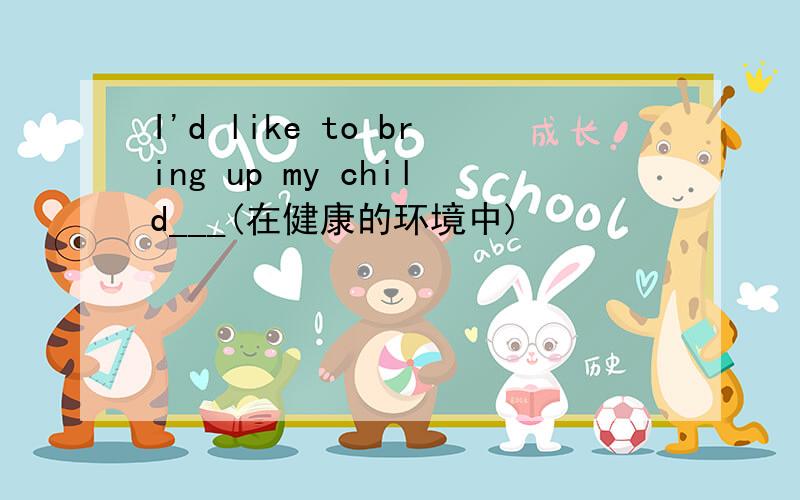 I'd like to bring up my child___(在健康的环境中)