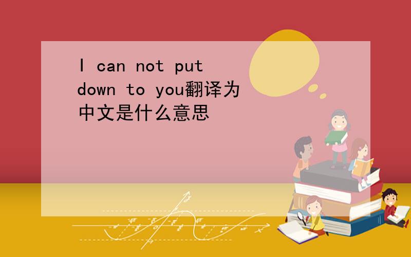 I can not put down to you翻译为中文是什么意思