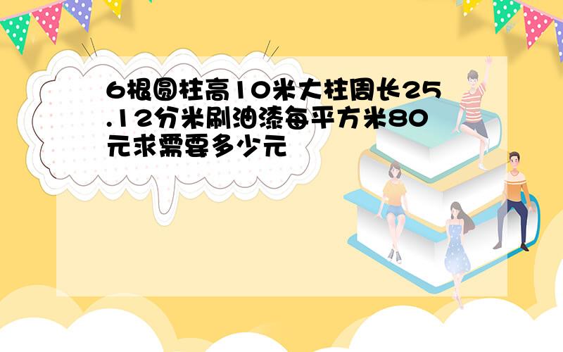 6根圆柱高10米大柱周长25.12分米刷油漆每平方米80元求需要多少元