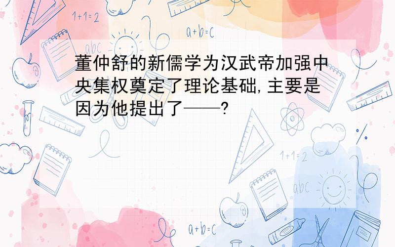 董仲舒的新儒学为汉武帝加强中央集权奠定了理论基础,主要是因为他提出了——?