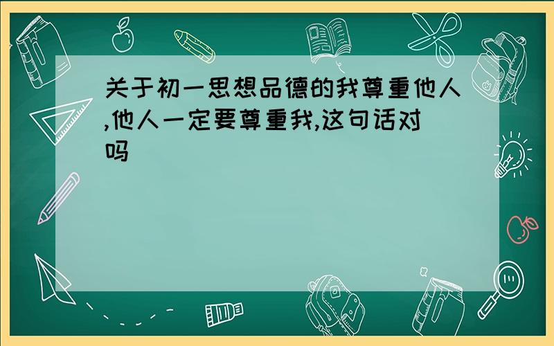 关于初一思想品德的我尊重他人,他人一定要尊重我,这句话对吗