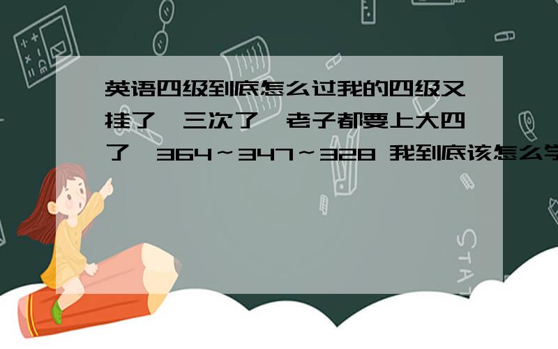 英语四级到底怎么过我的四级又挂了,三次了,老子都要上大四了,364～347～328 我到底该怎么学,我要具体的方案,这次