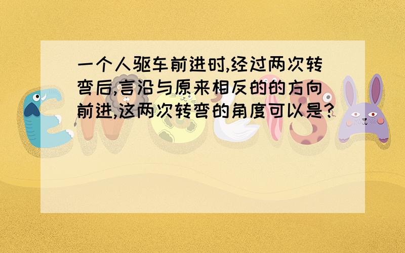 一个人驱车前进时,经过两次转弯后,言沿与原来相反的的方向前进,这两次转弯的角度可以是?