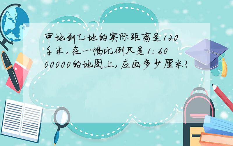 甲地到乙地的实际距离是120千米,在一幅比例尺是1：6000000的地图上,应画多少厘米?