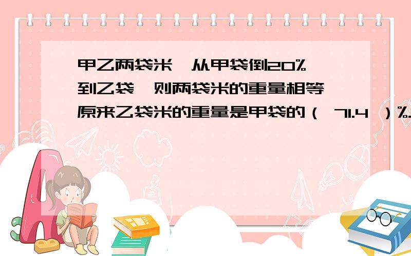 甲乙两袋米,从甲袋倒20% 到乙袋,则两袋米的重量相等,原来乙袋米的重量是甲袋的（ 71.4 ）%.这个答案