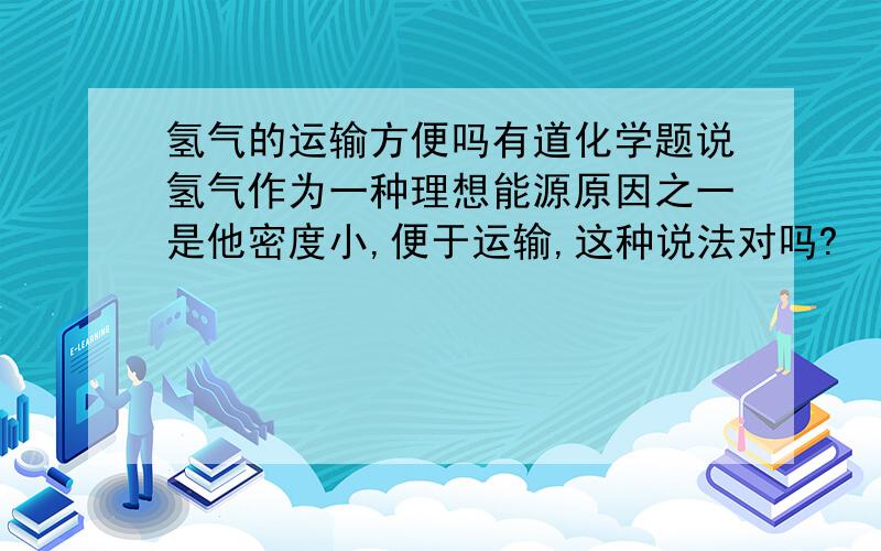 氢气的运输方便吗有道化学题说氢气作为一种理想能源原因之一是他密度小,便于运输,这种说法对吗?