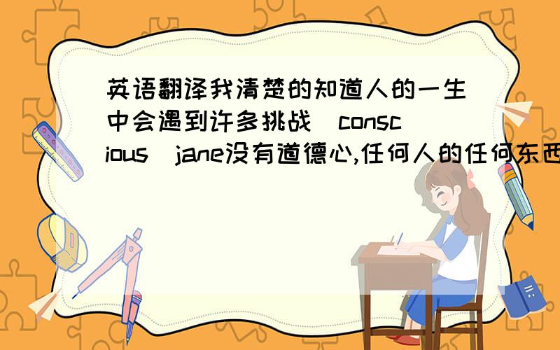 英语翻译我清楚的知道人的一生中会遇到许多挑战（conscious）jane没有道德心,任何人的任何东西她都偷（consc