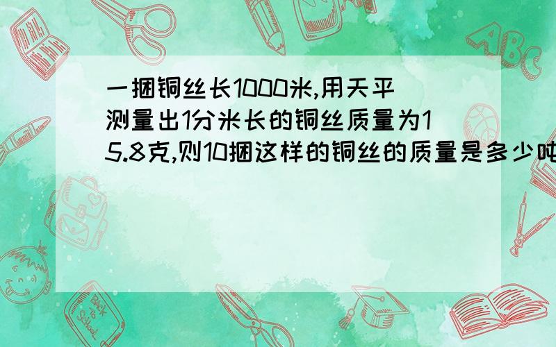 一捆铜丝长1000米,用天平测量出1分米长的铜丝质量为15.8克,则10捆这样的铜丝的质量是多少吨