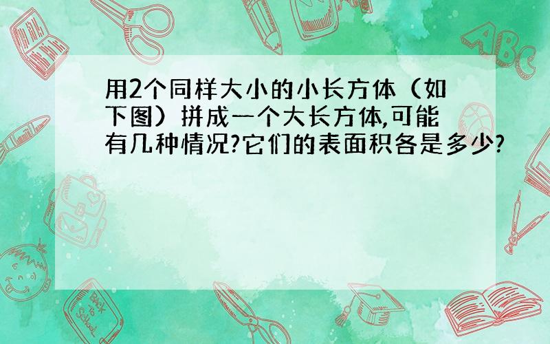 用2个同样大小的小长方体（如下图）拼成一个大长方体,可能有几种情况?它们的表面积各是多少?