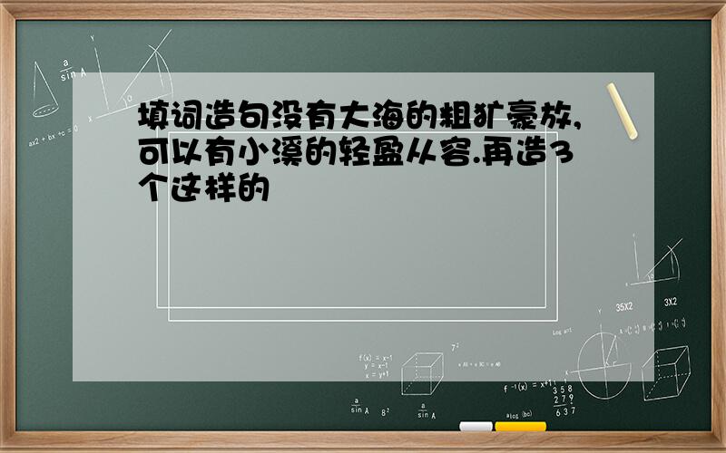 填词造句没有大海的粗犷豪放,可以有小溪的轻盈从容.再造3个这样的