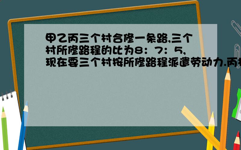 甲乙丙三个村合修一条路,三个村所修路程的比为8：7：5,现在要三个村按所修路程派遣劳动力.丙村由于特殊原因,没有派出劳动