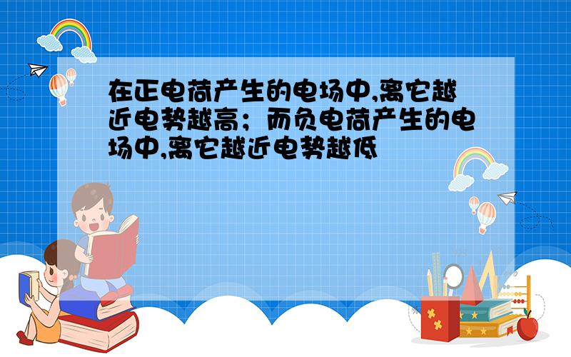 在正电荷产生的电场中,离它越近电势越高；而负电荷产生的电场中,离它越近电势越低