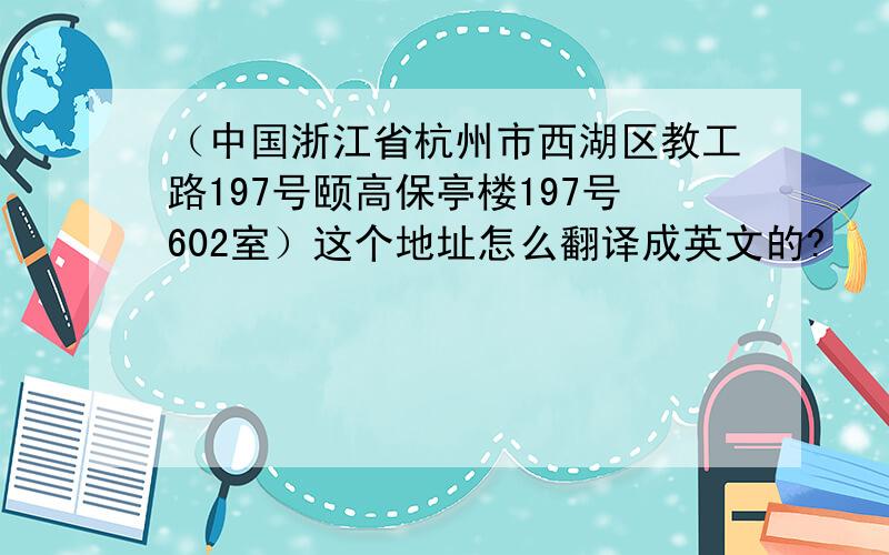 （中国浙江省杭州市西湖区教工路197号颐高保亭楼197号602室）这个地址怎么翻译成英文的?