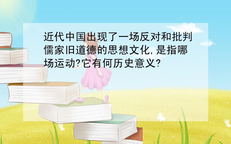 近代中国出现了一场反对和批判儒家旧道德的思想文化,是指哪场运动?它有何历史意义?