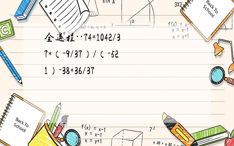 全过程··74*1042/37*（-9/37）/（-521）-38*36/37