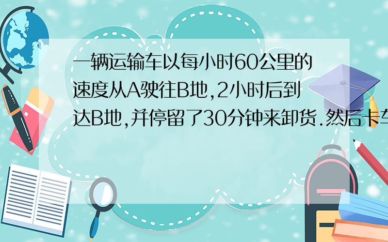 一辆运输车以每小时60公里的速度从A驶往B地,2小时后到达B地,并停留了30分钟来卸货.然后卡车以每小时80公里的速度返