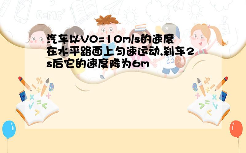 汽车以V0=10m/s的速度在水平路面上匀速运动,刹车2s后它的速度降为6m