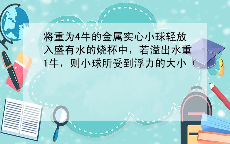 将重为4牛的金属实心小球轻放入盛有水的烧杯中，若溢出水重1牛，则小球所受到浮力的大小（　　）