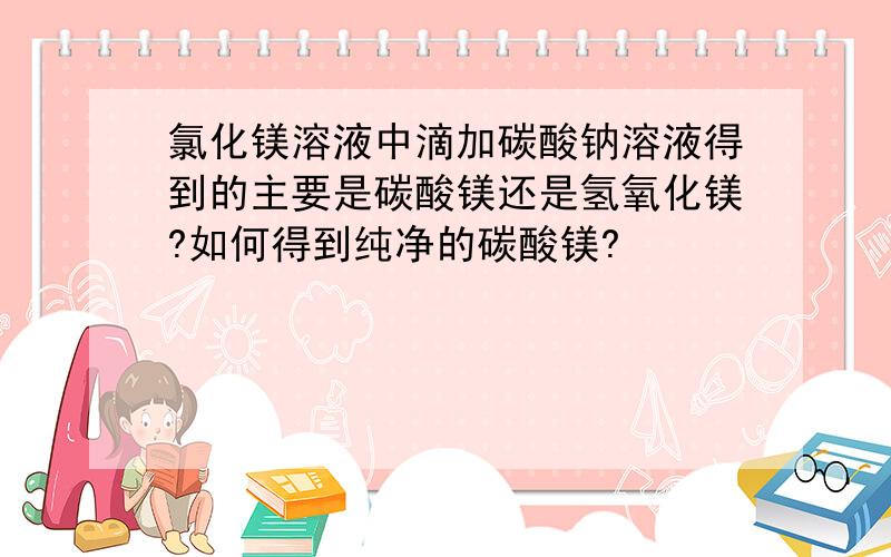 氯化镁溶液中滴加碳酸钠溶液得到的主要是碳酸镁还是氢氧化镁?如何得到纯净的碳酸镁?