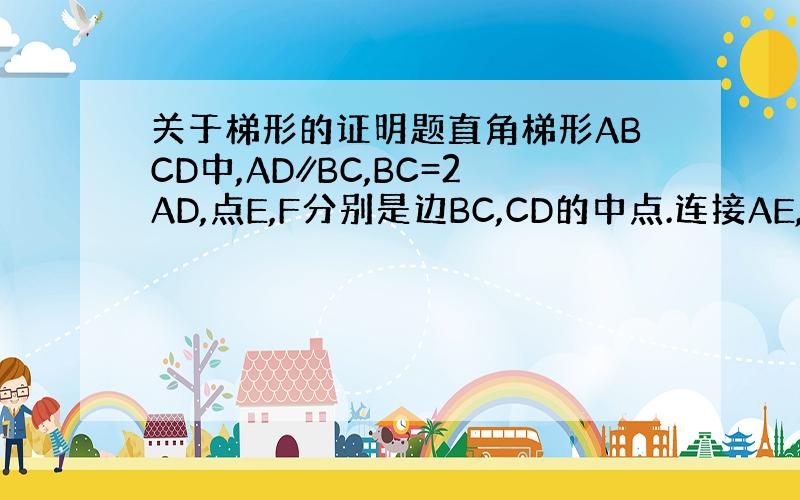 关于梯形的证明题直角梯形ABCD中,AD∥BC,BC=2AD,点E,F分别是边BC,CD的中点.连接AE,EF,过点D作