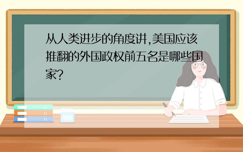 从人类进步的角度讲,美国应该推翻的外国政权前五名是哪些国家?