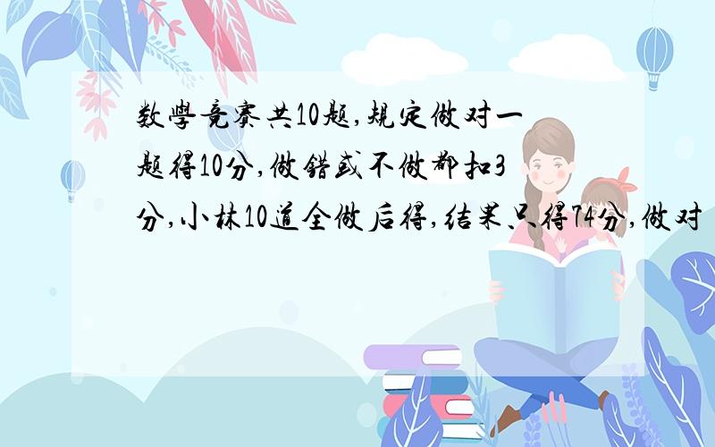 数学竞赛共10题,规定做对一题得10分,做错或不做都扣3分,小林10道全做后得,结果只得74分,做对