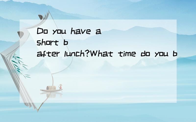 Do you have a short b _____ after lunch?What time do you b__