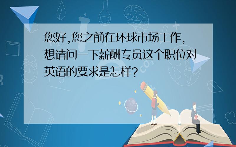 您好,您之前在环球市场工作,想请问一下薪酬专员这个职位对英语的要求是怎样?