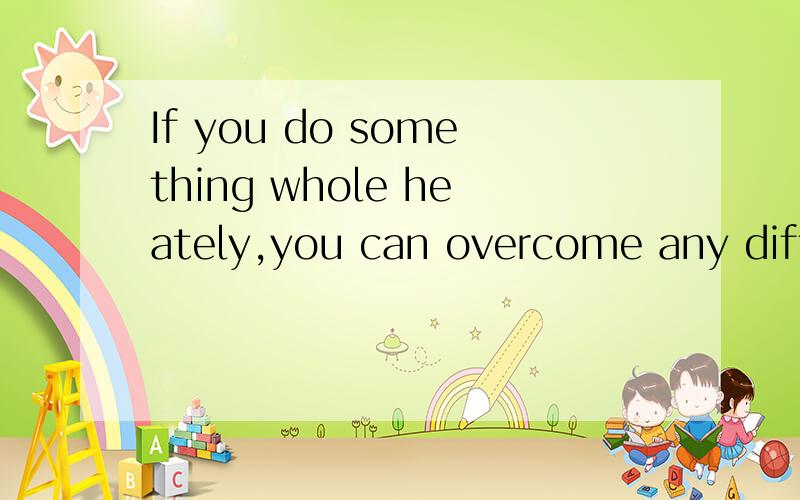 If you do something whole heately,you can overcome any diffi