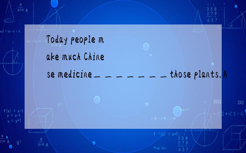 Today people make much Chinese medicine_______those plants.A