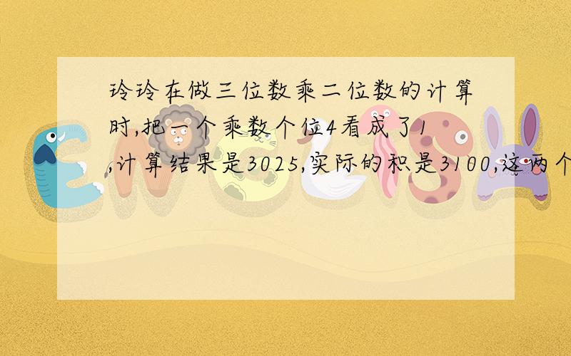 玲玲在做三位数乘二位数的计算时,把一个乘数个位4看成了1,计算结果是3025,实际的积是3100,这两个乘数分别是多少?