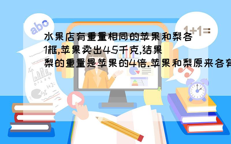 水果店有重量相同的苹果和梨各1框,苹果卖出45千克,结果梨的重量是苹果的4倍.苹果和梨原来各有多少千克