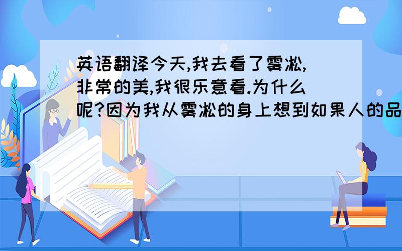 英语翻译今天,我去看了雾凇,非常的美,我很乐意看.为什么呢?因为我从雾凇的身上想到如果人的品质也一样那该有多好啊!我看入