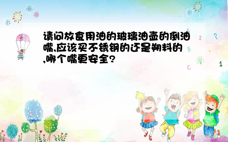 请问放食用油的玻璃油壶的倒油嘴,应该买不锈钢的还是朔料的,哪个嘴更安全?