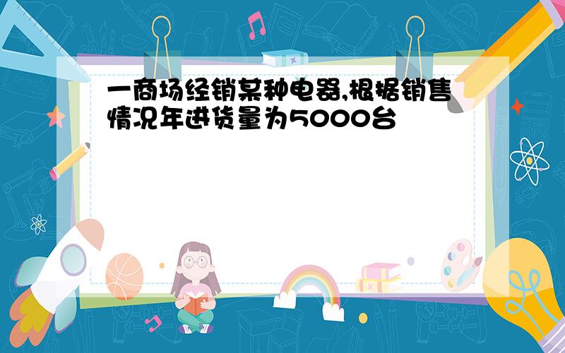 一商场经销某种电器,根据销售情况年进货量为5000台