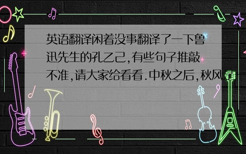 英语翻译闲着没事翻译了一下鲁迅先生的孔乙己,有些句子推敲不准,请大家给看看.中秋之后,秋风是一天凉比一天,看看将近初冬；