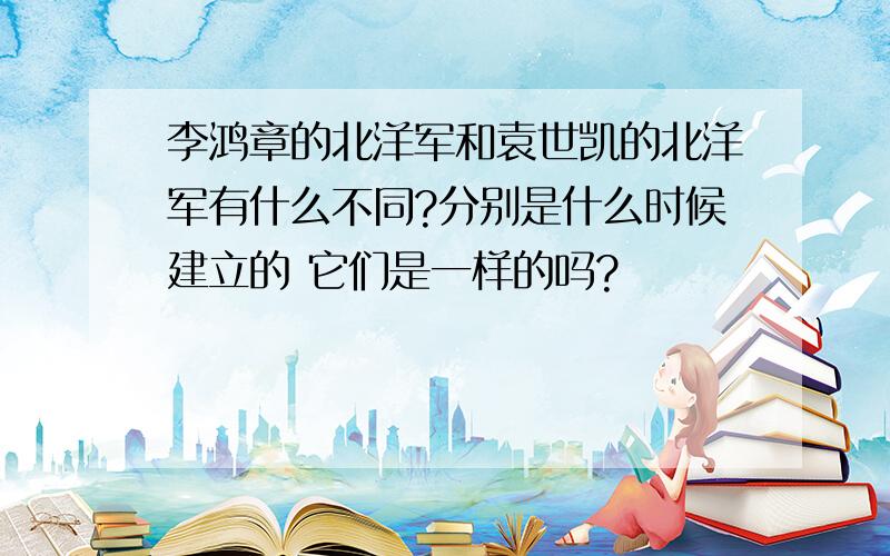 李鸿章的北洋军和袁世凯的北洋军有什么不同?分别是什么时候建立的 它们是一样的吗?