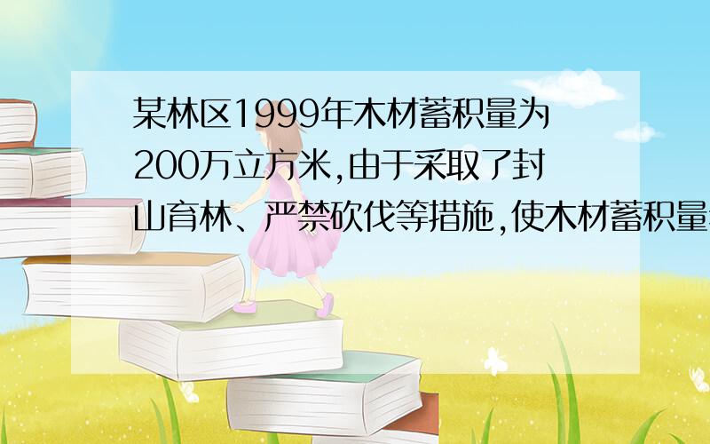 某林区1999年木材蓄积量为200万立方米,由于采取了封山育林、严禁砍伐等措施,使木材蓄积量年平均增长率达