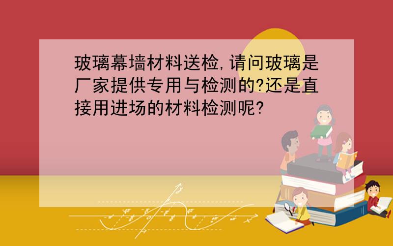 玻璃幕墙材料送检,请问玻璃是厂家提供专用与检测的?还是直接用进场的材料检测呢?