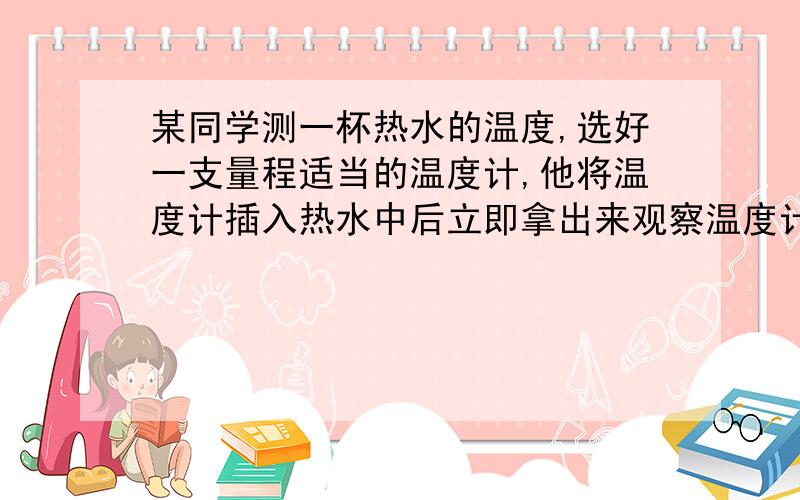 某同学测一杯热水的温度,选好一支量程适当的温度计,他将温度计插入热水中后立即拿出来观察温度计的计数